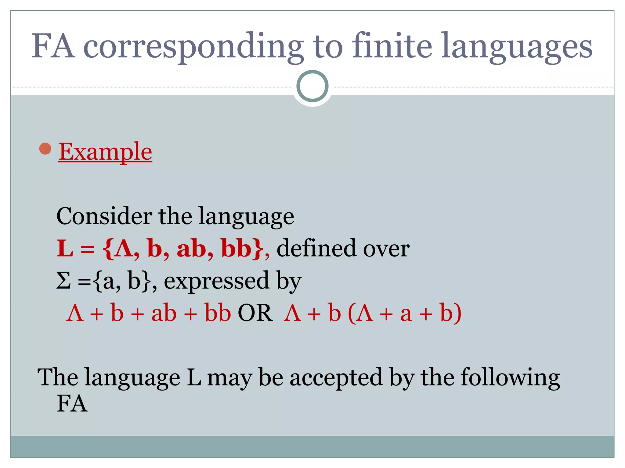 FA corresponding to finite languages
Example
Consider the language
L = {Λ, b, ab, bb}, defined over
Σ ={a, b}, expressed by
Λ + b + ab + bb OR Λ + b (Λ + a + b)
The language L may be accepted by the following
FA
 