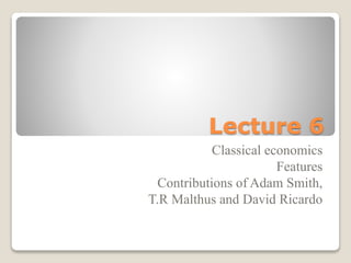 Lecture 6
Classical economics
Features
Contributions of Adam Smith,
T.R Malthus and David Ricardo
 