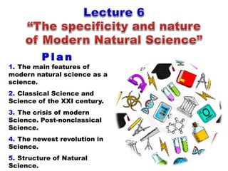 1. The main features of
modern natural science as a
science.
2. Classical Science and
Science of the XXI century.
3. The crisis of modern
Science. Post-nonclassical
Science.
4. The newest revolution in
Science.
5. Structure of Natural
Science.
P l a n
 