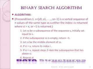BINARY SEARCH AlGORITHmBINARY SEARCH AlGORITHm
01/31/18 BY MS. SHAISTA QADIR 11
 ALGORITHM:
 (Precondition:1. s={s0, s1, . . ., sn–1} is a sorted sequence of
n values of the same type as x.either the index i is returned
where si = x, or –1 is returned.)
1. Let ss be a subsequence of the sequence s, initially set
equal to s.
2. If the subsequence ss is empty, return –1.
3. Let si be the middle element of ss.
4. If si = x, return its index i .
5. If si < x, repeat steps 2–6on the subsequence that lies
above si.
6. Repeat st
 
