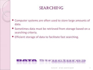 searChingsearChing
01/31/18 BY MS. SHAISTA QADIR 3
 Computer systems are often used to store large amounts of
data.
 Sometimes data must be retrieved from storage based on a
searching criteria.
 Efficient storage of data to facilitate fast searching.
 