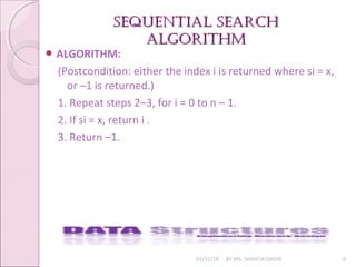 SEQUENTIAL SEARCHSEQUENTIAL SEARCH
ALGORITHmALGORITHm
01/31/18 BY MS. SHAISTA QADIR 6
 ALGORITHM:
(Postcondition: either the index i is returned where si = x,
or –1 is returned.)
1. Repeat steps 2–3, for i = 0 to n – 1.
2. If si = x, return i .
3. Return –1.
 