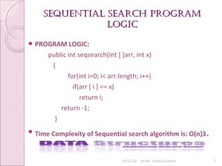 SEQUENTIAL SEARCH pROGRAmSEQUENTIAL SEARCH pROGRAm
LOGICLOGIC
01/31/18 BY MS. SHAISTA QADIR 7
 PROGRAM LOGIC:
public int seqsearch(int [ ]arr, int x)
{
for(int i=0; i< arr.length; i++)
if(arr [ i ] == x)
return i;
return -1;
}
 Time Complexity of Sequential search algorithm is: O(n)3.
 
