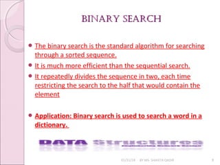 BINARY SEARCHBINARY SEARCH
01/31/18 BY MS. SHAISTA QADIR 8
 The binary search is the standard algorithm for searching
through a sorted sequence.
 It is much more efficient than the sequential search.
 It repeatedly divides the sequence in two, each time
restricting the search to the half that would contain the
element
 Application: Binary search is used to search a word in a
dictionary.
 