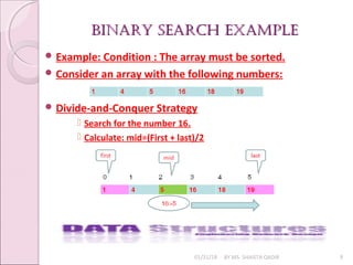 BINARY SEARCH ExAmplEBINARY SEARCH ExAmplE
01/31/18 BY MS. SHAISTA QADIR 9
 Example: Condition : The array must be sorted.
 Consider an array with the following numbers:
 Divide-and-Conquer Strategy
 Search for the number 16.
 Calculate: mid=(First + last)/2
 
