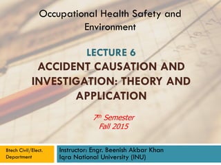 LECTURE 6
ACCIDENT CAUSATION AND
INVESTIGATION: THEORY AND
APPLICATION
Instructor: Engr. Beenish Akbar Khan
Iqra National University (INU)
Occupational Health Safety and
Environment
Btech Civil/Elect.
Department
7th Semester
Fall 2015
 