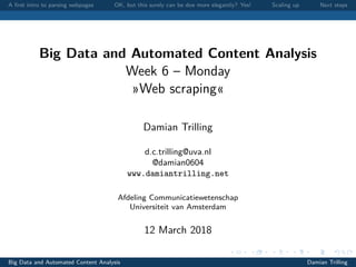 A ﬁrst intro to parsing webpages OK, but this surely can be doe more elegantly? Yes! Scaling up Next steps
Big Data and Automated Content Analysis
Week 6 – Monday
»Web scraping«
Damian Trilling
d.c.trilling@uva.nl
@damian0604
www.damiantrilling.net
Afdeling Communicatiewetenschap
Universiteit van Amsterdam
12 March 2018
Big Data and Automated Content Analysis Damian Trilling
 