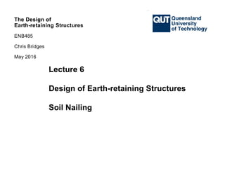 The Design of
Earth-retaining Structures
ENB485
Chris Bridges
The Design of
Earth-retaining Structures
ENB485
Chris Bridges
The Design of
Earth-retaining Structures
ENB485
Chris Bridges
May 2016
Lecture 6
Design of Earth-retaining Structures
Soil Nailing
 