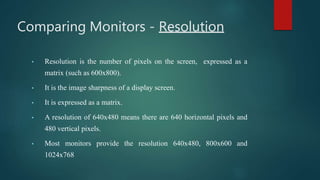 Comparing Monitors - Resolution
• Resolution is the number of pixels on the screen, expressed as a
matrix (such as 600x800).
• It is the image sharpness of a display screen.
• It is expressed as a matrix.
• A resolution of 640x480 means there are 640 horizontal pixels and
480 vertical pixels.
• Most monitors provide the resolution 640x480, 800x600 and
1024x768
 
