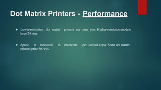 Dot Matrix Printers - Performance
 Lower-resolution dot matrix printers use nine pins. Higher-resolution models
have 24 pins.
 Speed is measured in characters per second (cps). Some dot matrix
printers print 500 cps.
 