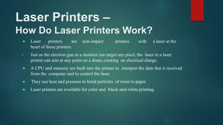 Laser Printers –
How Do Laser Printers Work?
 Laser printers are non-impact printers with a laser at the
heart of these printers.
• Just as the electron gun in a monitor can target any pixel, the laser in a laser
printer can aim at any point on a drum,creating an electrical charge.
 A CPU and memory are built into the printer to interpret the data that it received
from the computer and to control the laser.
 They use heat and pressure to bond particles of toner to paper.
 Laser printers are available for color and black-and-white printing.
 