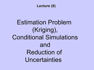 Lecture (6)Lecture (6)
Estimation Problem
(Kriging),
Conditional Simulations
and
Reduction of
Uncertainties
 