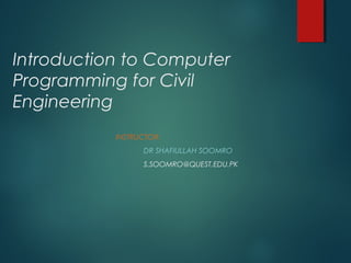 Introduction to Computer
Programming for Civil
Engineering
INSTRUCTOR:
DR SHAFIULLAH SOOMRO
S.SOOMRO@QUEST.EDU.PK
 