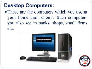 Desktop Computers:
 These are the computers which you use at
your home and schools. Such computers
you also see in banks, shops, small firms
etc.
 
