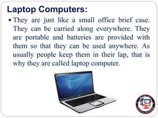 Laptop Computers:
 They are just like a small office brief case.
They can be carried along everywhere. They
are portable and batteries are provided with
them so that they can be used anywhere. As
usually people keep them in their lap, that is
why they are called laptop computer.
 