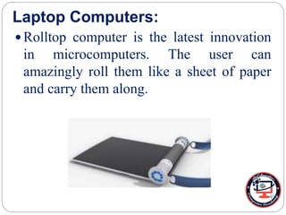 Laptop Computers:
 Rolltop computer is the latest innovation
in microcomputers. The user can
amazingly roll them like a sheet of paper
and carry them along.
 