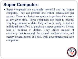 Super Computer:
 Super computers are extremely powerful and the largest
computes. They can perform one trillion calculations per
second. These are fastest computers to perform their work
at any given time. These computers are made to process
very huge amount of data. They are very costly so that no
individual can afford to purchase a super computer. It costs
tens of millions of dollars. They utilize amount of
electricity that is enough for a small residential area, and
occupy several rooms or a hall. Only governments use such
computers.
 