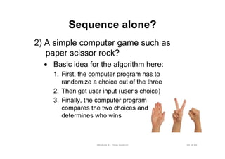 10 of 66Module 6 : Flow control
Sequence alone?
2) A simple computer game such as
paper scissor rock?
• Basic idea for the algorithm here:
1. First, the computer program has to
randomize a choice out of the three
2. Then get user input (user’s choice)
3. Finally, the computer program
compares the two choices and
determines who wins
 