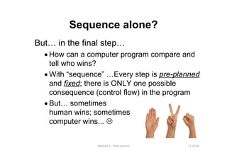 11 of 66Module 6 : Flow control
Sequence alone?
But… in the final step…
• How can a computer program compare and
tell who wins?
• With “sequence” …Every step is pre-planned
and fixed; there is ONLY one possible
consequence (control flow) in the program
• But… sometimes
human wins; sometimes
computer wins...
 