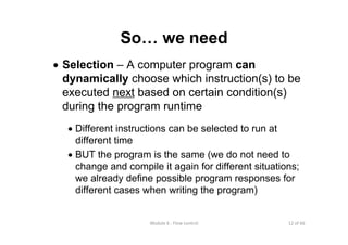 12 of 66Module 6 : Flow control
So… we need
• Selection – A computer program can
dynamically choose which instruction(s) to be
executed next based on certain condition(s)
during the program runtime
• Different instructions can be selected to run at
different time
• BUT the program is the same (we do not need to
change and compile it again for different situations;
we already define possible program responses for
different cases when writing the program)
 