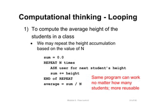 14 of 66Module 6 : Flow control
Computational thinking - Looping
1) To compute the average height of the
students in a class
• We may repeat the height accumulation
based on the value of N
sum = 0.0
REPEAT N times
ASK user for next student’s height
sum += height
END of REPEAT
average = sum / N
Same program can work
no matter how many
students; more reusable
 