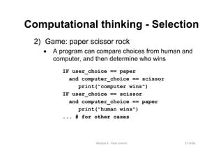 15 of 66Module 6 : Flow control
Computational thinking - Selection
2) Game: paper scissor rock
• A program can compare choices from human and
computer, and then determine who wins
IF user_choice == paper
and computer_choice == scissor
print("computer wins")
IF user_choice == scissor
and computer_choice == paper
print("human wins")
... # for other cases
 