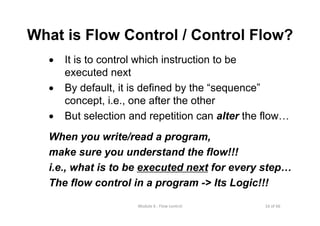 16 of 66Module 6 : Flow control
What is Flow Control / Control Flow?
• It is to control which instruction to be
executed next
• By default, it is defined by the “sequence”
concept, i.e., one after the other
• But selection and repetition can alter the flow…
When you write/read a program,
make sure you understand the flow!!!
i.e., what is to be executed next for every step…
The flow control in a program -> Its Logic!!!
 