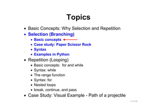 17 of 66Module 6 : Flow control
Topics
• Basic Concepts: Why Selection and Repetition
• Selection (Branching)
• Basic concepts
• Case study: Paper Scissor Rock
• Syntax
• Examples in Python
• Repetition (Looping)
• Basic concepts: for and while
• Syntax: while
• The range function
• Syntax: for
• Nested loops
• break, continue, and pass
• Case Study: Visual Example - Path of a projectile
 