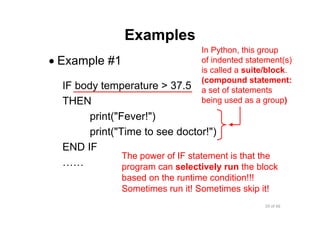 20 of 66Module 6 : Flow control
Examples
• Example #1
IF body temperature > 37.5
THEN
print("Fever!")
print("Time to see doctor!")
END IF
……
The power of IF statement is that the
program can selectively run the block
based on the runtime condition!!!
Sometimes run it! Sometimes skip it!
In Python, this group
of indented statement(s)
is called a suite/block.
(compound statement:
a set of statements
being used as a group)
 