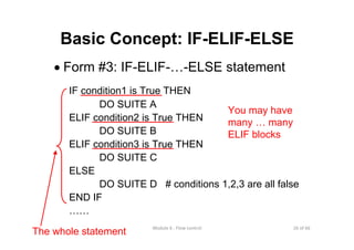 26 of 66Module 6 : Flow control
Basic Concept: IF-ELIF-ELSE
• Form #3: IF-ELIF-…-ELSE statement
IF condition1 is True THEN
DO SUITE A
ELIF condition2 is True THEN
DO SUITE B
ELIF condition3 is True THEN
DO SUITE C
ELSE
DO SUITE D # conditions 1,2,3 are all false
END IF
……
You may have
many … many
ELIF blocks
The whole statement
 