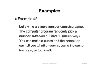 27 of 66Module 6 : Flow control
Examples
• Example #3
Let’s write a simple number guessing game.
The computer program randomly pick a
number in-between 0 and 50 (inclusively).
You can make a guess and the computer
can tell you whether your guess is the same,
too large, or too small.
 
