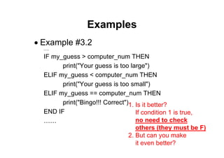 29 of 66Module 6 : Flow control
Examples
• Example #3.2
……
IF my_guess > computer_num THEN
print("Your guess is too large")
ELIF my_guess < computer_num THEN
print("Your guess is too small")
ELIF my_guess == computer_num THEN
print("Bingo!!! Correct")
END IF
……
1. Is it better?
If condition 1 is true,
no need to check
others (they must be F)
2. But can you make
it even better?
 