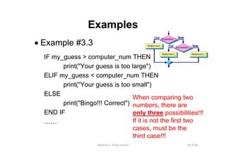 30 of 66Module 6 : Flow control
Examples
• Example #3.3
IF my_guess > computer_num THEN
print("Your guess is too large")
ELIF my_guess < computer_num THEN
print("Your guess is too small")
ELSE
print("Bingo!!! Correct")
END IF
……
When comparing two
numbers, there are
only three possibilities!!!
If it is not the first two
cases, must be the
third case!!!
 