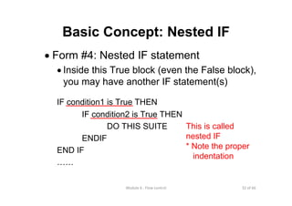 32 of 66Module 6 : Flow control
Basic Concept: Nested IF
• Form #4: Nested IF statement
• Inside this True block (even the False block),
you may have another IF statement(s)
IF condition1 is True THEN
IF condition2 is True THEN
DO THIS SUITE
ENDIF
END IF
……
This is called
nested IF
* Note the proper
indentation
 