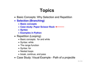 36 of 66Module 6 : Flow control
Topics
• Basic Concepts: Why Selection and Repetition
• Selection (Branching)
• Basic concepts
• Case study: Paper Scissor Rock
• Syntax
• Examples in Python
• Repetition (Looping)
• Basic concepts: for and while
• Syntax: while
• The range function
• Syntax: for
• Nested loops
• break, continue, and pass
• Case Study: Visual Example - Path of a projectile
 