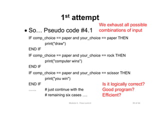 39 of 66Module 6 : Flow control
1st attempt
• So… Pseudo code #4.1
IF comp_choice == paper and your_choice == paper THEN
print("draw")
END IF
IF comp_choice == paper and your_choice == rock THEN
print("computer wins")
END IF
IF comp_choice == paper and your_choice == scissor THEN
print("you win")
END IF
…… # just continue with the
# remaining six cases ….
Is it logically correct?
Good program?
Efficient?
We exhaust all possible
combinations of input
 