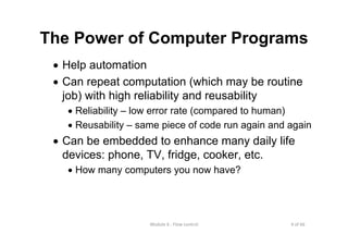 4 of 66Module 6 : Flow control
The Power of Computer Programs
• Help automation
• Can repeat computation (which may be routine
job) with high reliability and reusability
• Reliability – low error rate (compared to human)
• Reusability – same piece of code run again and again
• Can be embedded to enhance many daily life
devices: phone, TV, fridge, cooker, etc.
• How many computers you now have?
 