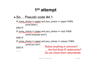 40 of 66Module 6 : Flow control
1st attempt
• So… Pseudo code #4.1
IF comp_choice == paper and your_choice == paper THEN
print("draw")
END IF
IF comp_choice == paper and your_choice == rock THEN
print("computer wins")
END IF
IF comp_choice == paper and your_choice == scissor THEN
print("you win")
END IF
……
Notice anything in common?
… the first three IF statements?
Do we check them redundantly
 