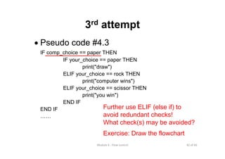 42 of 66Module 6 : Flow control
3rd attempt
• Pseudo code #4.3
IF comp_choice == paper THEN
IF your_choice == paper THEN
print("draw")
ELIF your_choice == rock THEN
print("computer wins")
ELIF your_choice == scissor THEN
print("you win")
END IF
END IF
……
Further use ELIF (else if) to
avoid redundant checks!
What check(s) may be avoided?
Exercise: Draw the flowchart
 