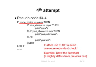 43 of 66Module 6 : Flow control
4th attempt
• Pseudo code #4.4
IF comp_choice == paper THEN
IF your_choice == paper THEN
print("draw")
ELIF your_choice == rock THEN
print("computer wins")
ELSE
print("you win")
END IF
END IF
……
Further use ELSE to avoid
one more redundant check!
Exercise: Draw the flowchart
(it slightly differs from previous two)
 
