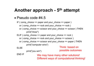 44 of 66Module 6 : Flow control
Another approach - 5th attempt
• Pseudo code #4.5
IF ( comp_choice == paper and your_choice == paper )
or ( comp_choice == rock and your_choice == rock )
or ( comp_choice == scissor and your_choice == scissor ) THEN
print("draw")
ELIF ( comp_choice == paper and your_choice == rock )
or ( comp_choice == rock and your_choice == scissor )
or ( comp_choice == scissor and your_choice == paper ) THEN
print("computer wins")
ELSE
print("you win")
END IF We may have many other solutions!
Different ways of computational thinking!
Think: based on
possible outcomes
 