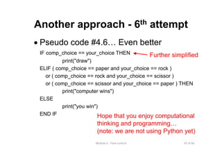45 of 66Module 6 : Flow control
Another approach - 6th attempt
• Pseudo code #4.6… Even better
IF comp_choice == your_choice THEN
print("draw")
ELIF ( comp_choice == paper and your_choice == rock )
or ( comp_choice == rock and your_choice == scissor )
or ( comp_choice == scissor and your_choice == paper ) THEN
print("computer wins")
ELSE
print("you win")
END IF Hope that you enjoy computational
thinking and programming…
(note: we are not using Python yet)
Further simplified
 