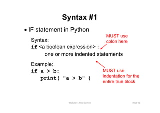 48 of 66Module 6 : Flow control
Syntax #1
• IF statement in Python
Syntax:
if <a boolean expression> :
one or more indented statements
Example:
if a > b:
print( "a > b" )
MUST use
colon here
MUST use
indentation for the
entire true block
 