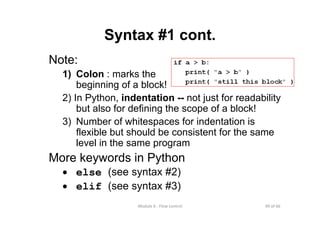 49 of 66Module 6 : Flow control
Syntax #1 cont.
Note:
1) Colon : marks the
beginning of a block!
2) In Python, indentation -- not just for readability
but also for defining the scope of a block!
3) Number of whitespaces for indentation is
flexible but should be consistent for the same
level in the same program
More keywords in Python
• else (see syntax #2)
• elif (see syntax #3)
 