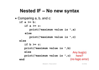 52 of 66Module 6 : Flow control
Nested IF – No new syntax
• Comparing a, b, and c:
if a >= b:
if a >= c:
print("maximum value is ",a)
else
print("maximum value is ",c)
else
if b >= c:
print("maximum value is ",b)
else
print("maximum value is ",c)
end
Any bug(s)
here?
(no logic error)
 