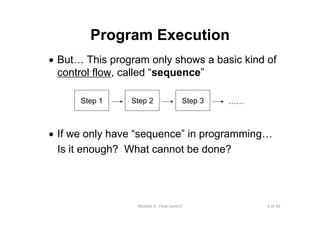 6 of 66Module 6 : Flow control
Program Execution
• But… This program only shows a basic kind of
control flow, called “sequence”
• If we only have “sequence” in programming…
Is it enough? What cannot be done?
Step 1 Step 2 Step 3 ……
 