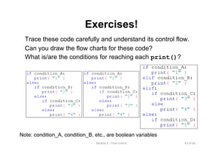 63 of 66Module 6 : Flow control
Exercises!
Trace these code carefully and understand its control flow.
Can you draw the flow charts for these code?
What is/are the conditions for reaching each print()?
Note: condition_A, condition_B, etc., are boolean variables
 