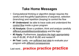 65 of 66Module 6 : Flow control
Take Home Messages
• Computational thinking or algorithm design requires the
careful and thoughtful applications of sequence, selection
(branching) and repetition (looping) to control the flow
• #1 Understand: be able to trace code and understand the
control flow inside a given program
• #2 Analysis: Given a problem, think and analyze carefully
different possibilities/combinations and the logic
• #3 Apply: Furthermore, transform the logic appropriately
into IF-ELSE, IF-ELIF-ELSE and nested IF
• #4 Test: Lastly, use sufficient test data to evaluate your
program with different consequences
Last word… practice practice practice
 