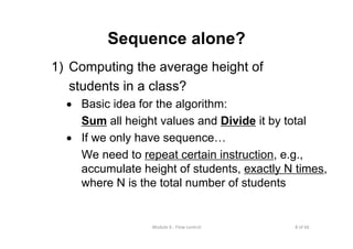 8 of 66Module 6 : Flow control
Sequence alone?
1) Computing the average height of
students in a class?
• Basic idea for the algorithm:
Sum all height values and Divide it by total
• If we only have sequence…
We need to repeat certain instruction, e.g.,
accumulate height of students, exactly N times,
where N is the total number of students
 