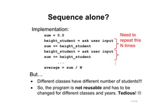 9 of 66Module 6 : Flow control
Sequence alone?
Implementation:
sum = 0.0
height_student = ask user input
sum += height_student
height_student = ask user input
sum += height_student
...
average = sum / N
But…
• Different classes have different number of students!!!
• So, the program is not reusable and has to be
changed for different classes and years. Tedious!
Need to
repeat this
N times
 